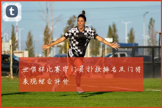 世俱杯比赛守门员扑救排名及门将表现综合评价