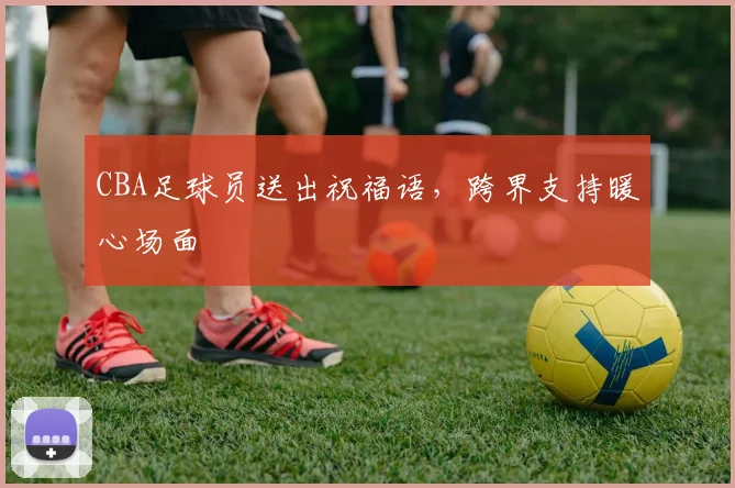 CBA足球员送出祝福语，跨界支持暖心场面
