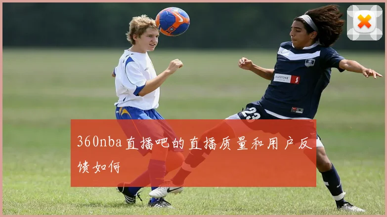 360nba直播吧的直播质量和用户反馈如何