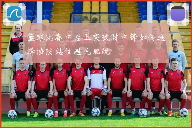 篮球比赛中后卫突破时中锋如何选择协防站位避免犯规