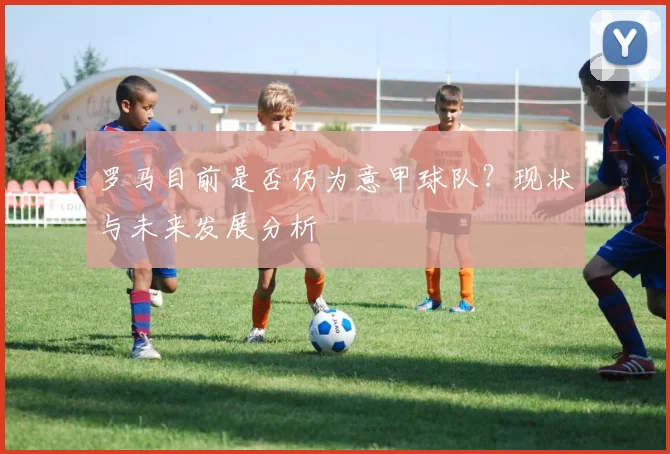 罗马目前是否仍为意甲球队？现状与未来发展分析