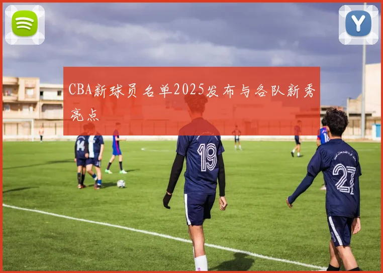 CBA新球员名单2025发布与各队新秀亮点